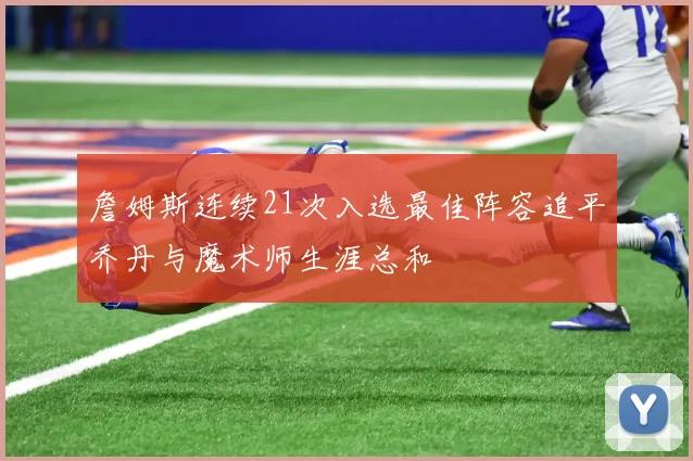 詹姆斯连续21次入选最佳阵容追平乔丹与魔术师生涯总和
