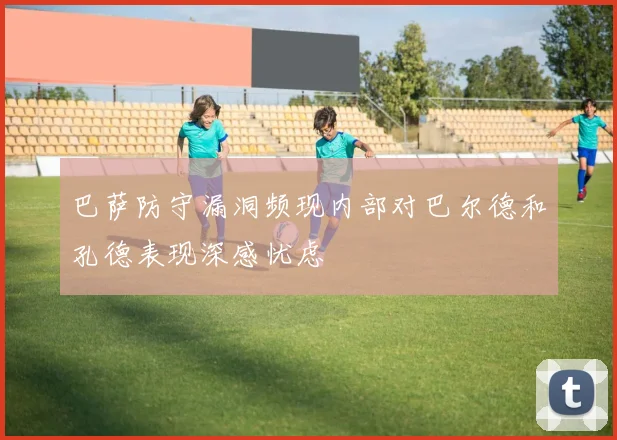 巴萨防守漏洞频现内部对巴尔德和孔德表现深感忧虑