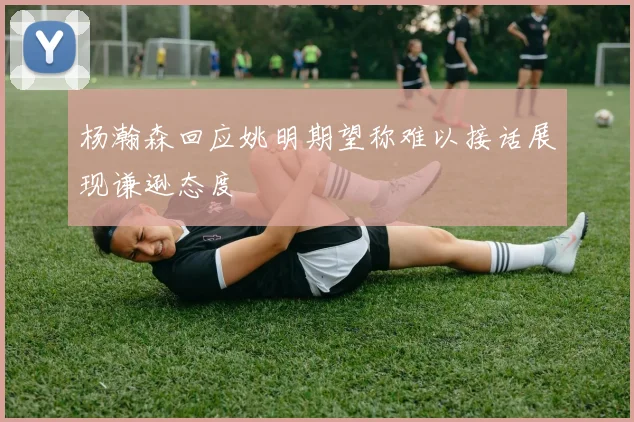 杨瀚森回应姚明期望称难以接话展现谦逊态度