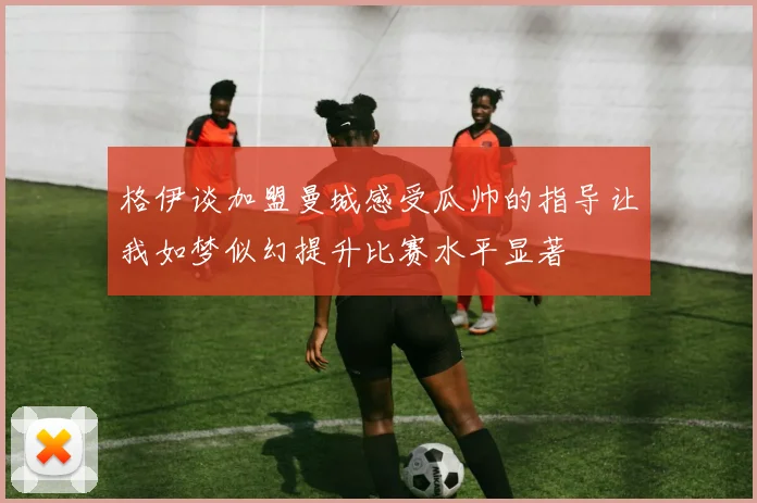 格伊谈加盟曼城感受瓜帅的指导让我如梦似幻提升比赛水平显著