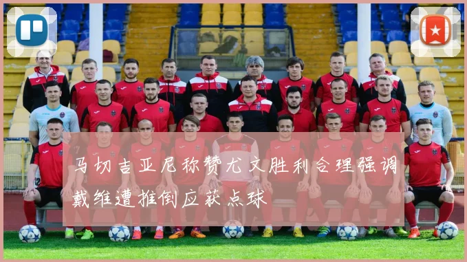 马切吉亚尼称赞尤文胜利合理强调戴维遭推倒应获点球