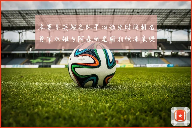 本赛季英超各队平均领先时间排名曼市双雄与阿森纳居前利物浦表现稍逊