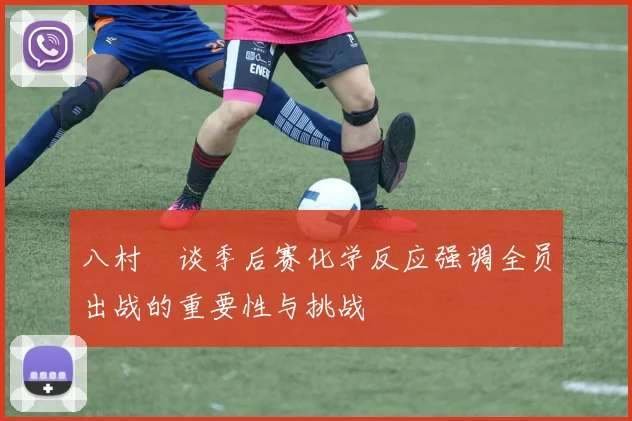 八村塁谈季后赛化学反应强调全员出战的重要性与挑战