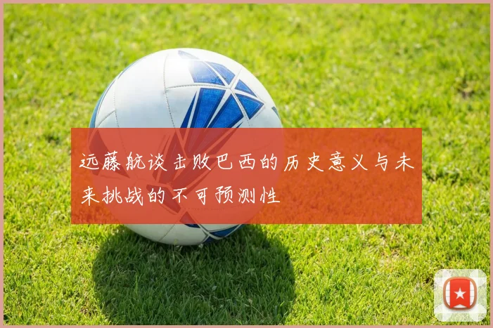 远藤航谈击败巴西的历史意义与未来挑战的不可预测性