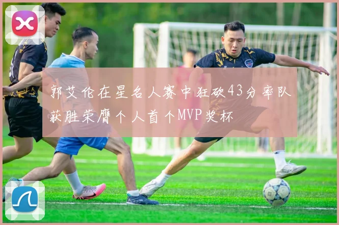 郭艾伦在星名人赛中狂砍43分率队获胜荣膺个人首个MVP奖杯
