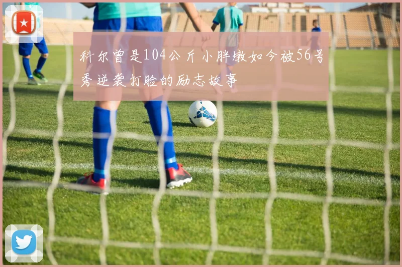 科尔曾是104公斤小胖墩如今被56号秀逆袭打脸的励志故事
