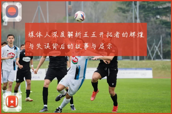媒体人深度解析五五开拓者的辉煌与失误背后的故事与启示