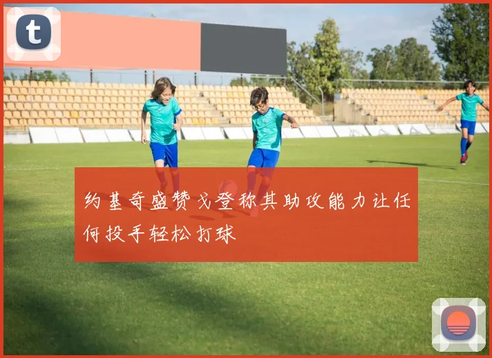 约基奇盛赞戈登称其助攻能力让任何投手轻松打球