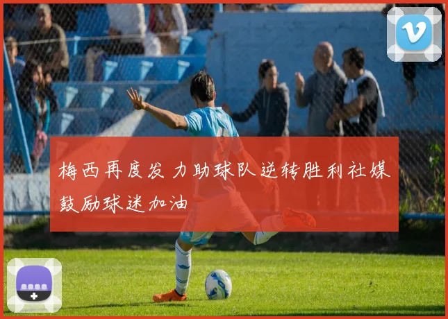 梅西再度发力助球队逆转胜利社媒鼓励球迷加油