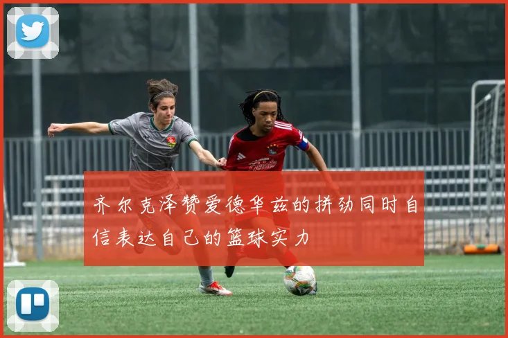 齐尔克泽赞爱德华兹的拼劲同时自信表达自己的篮球实力