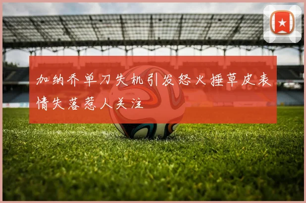 加纳乔单刀失机引发怒火捶草皮表情失落惹人关注