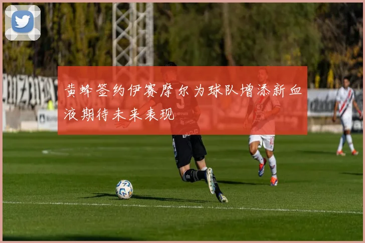 黄蜂签约伊赛摩尔为球队增添新血液期待未来表现