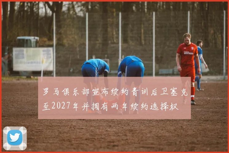罗马俱乐部宣布续约青训后卫塞克至2027年并拥有两年续约选择权