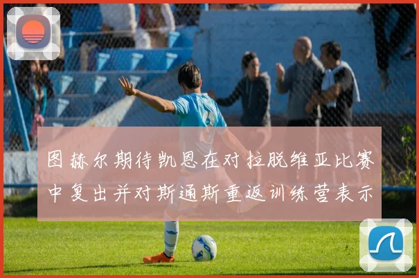 图赫尔期待凯恩在对拉脱维亚比赛中复出并对斯通斯重返训练营表示欣喜