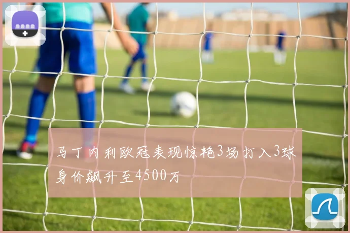 马丁内利欧冠表现惊艳3场打入3球身价飙升至4500万