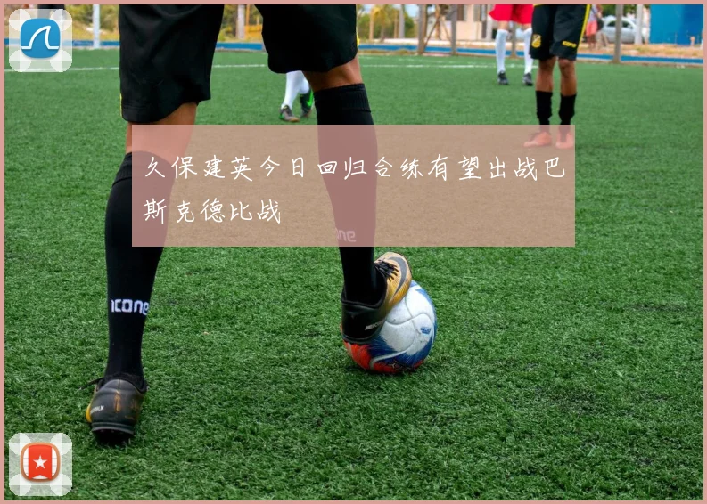 久保建英今日回归合练有望出战巴斯克德比战