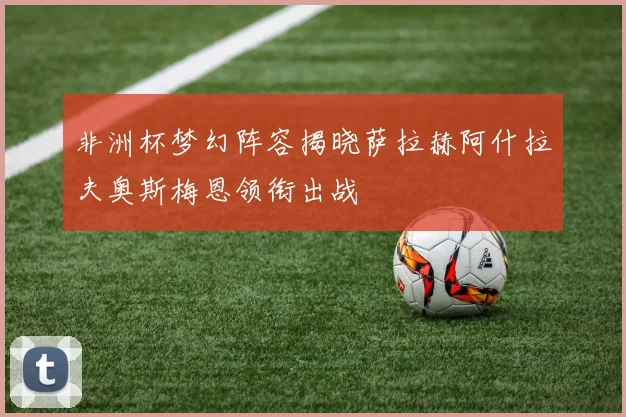非洲杯梦幻阵容揭晓萨拉赫阿什拉夫奥斯梅恩领衔出战