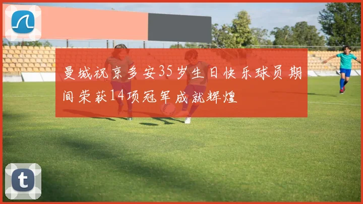曼城祝京多安35岁生日快乐球员期间荣获14项冠军成就辉煌